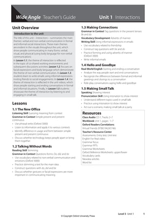 Level 3 Unit 1 1
Unit Overview
Introduction to the unit
The title of this unit – Interactions – summarizes the main
themes: verbal and non-verbal communication in formal
and informal social interactions. These main themes
are evident in the visuals throughout the unit, which
show people communicating in many forms: verbal,
visual, and physical (using body language for non-verbal
communication).
In Lesson 1.1, the theme of interaction is reflected
in the topic of co-shared working environments and
subsequent discussions activities. Lesson 1.2, focuses on
facial expressions and body language which demonstrate
the theme of non-verbal communication. In Lesson 1.3,
students learn to write emails using informal expressions
inviting friends to social engagements. In Lesson 1.4, the
theme of interaction is reflected in the unit videos, which
show people starting and ending conversations in formal
and informal situations. Finally, in Lesson 1.5 students
showcase the theme of interaction by listening to and
engaging in small talk.
Lessons
1.1 The New Office
Listening Skill Guessing meaning from context
Grammar in Context Simple present and present
continuous
• Use phrasal verbs (Oxford 3000)
• Listen to information and apply it to various contexts
• Identify difference in usage and form between simple
present and present continuous
• Discuss whether technology keeps people apart or bring
them together
1.2 Talking Without Words
Reading Skill Skimming
Grammar in Context Questions forms: Do, did, and be
• Use vocabulary related to non-verbal communication and
emotions (Oxford 3000)
• Practice skimming a text for the main idea
• Construct questions with do, did and be
• Discuss whether gestures or facial expressions are more
important in communicating meaning
1.3 Making Connections
Grammar in Context Tag questions in the present tenses:
Be and do
Vocabulary Development Adverbs of manner
Writing Skill Using informal expressions in emails
• Use vocabulary related to friendship
• Construct tag questions with be and do
• Practice forming and using adverbs of manner
(Oxford 3000)
• Write informal emails
1.4 Hello and Goodbye
Real-World English Starting and ending a conversation
• Analyze the way people start and end conversations
• Recognize the differences between formal and informal
greetings and closings to a conversation
• Role-play conversations saying hello and goodbye
1.5 Making Small Talk
Speaking Showing interest
Pronunciation Skill Using intonation to show interest
• Understand different topics used in small talk
• Practice using intonation to show interest
• Act out a scenario, making small talk at a party
Resources
Class Audio CD 1, Tracks 2–7
Workbook Unit 1, pages 1–7
Oxford Readers Correlations
Virtual Friends (9780194245746)
Teacher’s Resource Center
Assessments: Entry test, Unit test
English For Real video
Grammar focus
Grammar PPTs
Grammar Worksheets
Oxford Reference Worksheets: upper/lower
Vocabulary cards
Newslea articles
Word list
Unit 1 Interactions
Wide Angle Teacher’s Guide
4511148_WA_TG3.indb 1 5/10/19 12:23 PM
© Copyright Oxford University Press
 