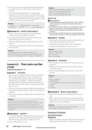 Wide Angle Teacher’s Guide
82
Answers
Column A: The Robot Building, Thailand, 1986
Column B: The Atomium, Belgium, 1958
Column C: The Fish Building, India, 2012
Column D: The Piano House, China, 2007
Audio Script
e CD 2, Track 12
A The Robot Building in Bangkok, Thailand, was built in 1986. Thai
architect Sumet Jumsai designed the building to look like a
friendly robot.
B The Atomium opened in 1958 as part of the World Fair in Brussels,
Belgium. It shows an iron crystal, enlarged 165 billion times.
C The four-story Fish Building near Hyderabad, India, opened in
April 2012.
D This building, in Huainan City, China, is in the unusual shape of a
piano and violin. It opened in 2007 and is called the Piano House.
Exercise 3 EXPAND
1 Have students read the online posts independently and
match them to the building in Exercise 1.
2 Ask them to check their answers with their partners.
3 Call on individual students to say the answers.
Answers
Miguel—Robot Building
Raymond—Piano House
Julie—Atomium
Hideo—Fish Building
Exercise 4 INTEGRATE
1 Direct students to scan the posts for the answers to the
questions.
2 Walk around the classroom and monitor while they’re
writing the answers.
2 Call on individual students to share their answers with
the class.
Answers
1 two
2 eat at a restaurant
3 Robot Building
4 To show plans for the development of the new district of
Shannan
5 Hideo
6 Atomium
t Exercise 5 WHAT’S YOUR ANGLE?
1 Have partners share which building they like most and
why.
2 Call on volunteers to share their answers with the class.
Poll the class to see which building gets the most votes.
Outline the reasons on the board.
Answers
Students’answers will vary. Sample answers include:
I’m a musician, so I love the Piano House.
Grammar in Context
Verbs with two objects
GO ONLINE
1 Explain the difference between direct and indirect object
(Direct objects are the nouns or pronouns receiving
2 Go over the answers by reading the paragraph aloud but
pausing for the class to call out each correct answer as
you read.
3 After reading the paragraph aloud, consider asking
students to summarize the tips, for example: What are the
top tips for taking a good photo? (get close to a person/take
a photo from somewhere high for a landscape/use a selfie
stick if you are taking a photo of yourself)
Answers
1 a view of
2 a portrait of
3 a landscape photo
4 in focus
5 use a flash
6 use a selfie stick
t Exercise 12 WHAT’S YOUR ANGLE?
1 Create a survey with the question and have students
interview three to five different classmates.
2 Ask students to study the answers and see how many
people have the same or similar tips.
3 Then ask individuals to report back to the class on their
findings.
4 Guide them in discovering what are the three top tips of
the whole class.
Answers
Students’answers will vary. Sample answers include:
Use the side button on your phone to snap the picture. Make
sure you can see the background. Find a way to make it funny.
Lesson 6.3 That Looks Just like
a Fish!
Student Book pages 69 – 71
Exercise 1 ACTIVATE
1 Direct students to look at the title of the lesson. Ask them,
Which image does this refer to? (image C) Have you seen
any unusually shaped buildings in your country? (Google
headquarters in Los Angeles – building is shaped like
binoculars) Offer your example and elicit their responses.
Be ready to do an Internet search the image so the whole
class can see it.
2 Tell them to look at the images and describe the buildings
to a partner and guess what they might be called. Monitor
and listen.
3 Call on a few volunteers to report back on what they have
concluded.
Answers
Students’answers will vary. Sample answers include:
The first one looks like a very cute robot. The second one looks
like a space station. The third one is the funniest to me. A
building that looks like a fish! Oh my goodness! The fourth one
looks like a piano and a cello and is the most impressive one in
my opinion!
e Exercise 2 IDENTIFY
1 Tell students that they will be listening for the information
missing from the chart, and give them time to look at it.
Play the audio and have them complete the chart.
2 Go over the answers as a class.
4511148_WA_TG3.indb 82 5/10/19 12:23 PM
© Copyright Oxford University Press
 