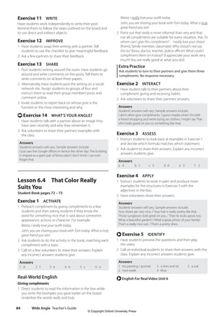 Wide Angle Teacher’s Guide
84
Maria, I really love your outfit today.
John, you are sharing your book with Tom today. What a truly
great friend you are!
2 Point out that really is more informal than very and that
not all compliments are suitable for every situation. Ask, To
whom can I give this compliment? - I really love your shoes!
(friend, family member, classmate) Who should I not say
this to? (boss, doctor, teacher, police officer) What could I
compliment them on instead? (I appreciate your work very
much! You are really good at what you do!)
Extra Practice
Ask students to turn to their partners and give them three
compliments. No response necessary.
Exercise 2 INTERACT
1 Have student talk to their partners about their
compliment giving and receiving habits.
2 Ask volunteers to share their partners’answers.
Answers
Students’answers will vary. Sample answers include:
I don’t often give compliments. I guess maybe when I’m with
a friend shopping and we’re trying on clothes, I might say That
shirt looks good on you or something like that.
Exercise 3 ASSESS
1 Instruct students to look back at examples in Exercise 1
and decide which formula matches which statement.
2 Ask student to share their answers. Explain any incorrect
answers students give.
Answers
a 4 b 1 c 5 d 6 e 3 f 2
Exercise 4 APPLY
1 Instruct students to work in pairs and produce more
examples for the structures in Exercise 3 with the
adjectives in the box.
3 Have volunteers share their answers.
Answers
Students’answers will vary. Sample answers include:
Your shoes are very nice. / Your hair is really pretty like that.
Those sunglasses look great on you. / That tie looks good, too.
What a beautiful garden! / What a great photo of your family!
That’s a really nice suit. / That’s a pretty dress.
r Exercise 5 IDENTIFY
1 Have students preview the questions and then play
the video.
2 Call on individual students to share their answers with the
class. Explain any incorrect answers students give.
Answers
1 his painting / portrait
2 next week
3 a shirt and tie
4 blue
5 a suit
r English For Real Video Unit 6
Exercise 11 WRITE
Have students work independently to write their post.
Remind them to follow the steps outlined on the board and
to use direct and indirect objects.
Exercise 12 IMPROVE
1 Have students swap their writing with a partner. Tell
students to use the checklist to give meaningful feedback.
2 Ask a few partners to share their feedback.
Exercise 13 SHARE
1 Post students’writing around the room. Have students go
around and write comments on the posts. Tell them to
write comments on at least three papers.
2 Alternatively, have students post the writing on a social
network site. Assign students to groups of four and
instruct them to read their group members’posts and
comment online.
3 Invite students to report back on whose post is the
funniest or the most interesting and why.
t Exercise 14 WHAT’S YOUR ANGLE?
1 Have students talk with a partner about an image they
have seen recently and why they remember it.
2 Ask volunteers to share their partners’examples with
the class.
Answers
Students’answers will vary. Sample answers include:
I just saw the Google offices in Venice the other day. The building
is shaped as a giant pair of binoculars! I don’t think I can ever
forget that.
Lesson 6.4 That Color Really
Suits You
Student Book pages 72 – 73
Exercise 1 ACTIVATE
1 Preteach compliment by giving compliments to a few
students and then asking students if they know the
word for something nice that is said about someone’s
appearance, actions or character. For example:
Maria, I really love your outfit today.
John, you are sharing your book with Tom today. What a truly
great friend you are!
2 Ask students to do the activity in the book, matching each
compliment with a topic.
3 Call on a few volunteers to share their answers. Explain
any incorrect answers students give.
Answers
1 d 2 f 3 e 4 b 5 c 6 a
Real-World English
Giving compliments
1 Direct students to read the information in the box while
you write the examples you gave earlier on the board.
Underline the words really and truly.
4511148_WA_TG3.indb 84 5/10/19 12:23 PM
© Copyright Oxford University Press
 