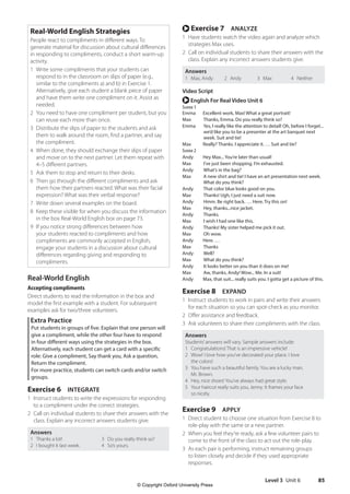Level 3 Unit 6 85
r Exercise 7 ANALYZE
1 Have students watch the video again and analyze which
strategies Max uses.
2 Call on individual students to share their answers with the
class. Explain any incorrect answers students give.
Answers
1 Max, Andy 2 Andy 3 Max 4 Neither
Video Script
r English For Real Video Unit 6
Scene 1
Emma Excellent work, Max! What a great portrait!
Max Thanks, Emma. Do you really think so?
Emma	
Yes, I really like the attention to detail! Oh, before I forget...
we’d like you to be a presenter at the art banquet next
week. Suit and tie!
Max Really? Thanks. I appreciate it. … Suit and tie?
Scene 2
Andy Hey Max... You’re later than usual!
Max I’ve just been shopping. I’m exhausted.
Andy What’s in the bag?
Max	
A new shirt and tie! I have an art presentation next week.
What do you think?
Andy That color blue looks good on you.
Max Thanks! Ugh, I just need a suit now.
Andy Hmm. Be right back. … Here. Try this on!
Max Hey, thanks...nice jacket.
Andy Thanks.
Max I wish I had one like this.
Andy Thanks! My sister helped me pick it out.
Max Oh wow.
Andy Here. …
Max Thanks
Andy Well?
Max What do you think?
Andy It looks better on you than it does on me!
Max Aw, thanks, Andy! Wow... Me. In a suit!
Andy Max, that suit... really suits you. I gotta get a picture of this.
Exercise 8 EXPAND
1 Instruct students to work in pairs and write their answers
for each situation so you can spot-check as you monitor.
2 Offer assistance and feedback.
3 Ask volunteers to share their compliments with the class.
Answers
Students’answers will vary. Sample answers include:
1 Congratulations! That is an impressive vehicle!
2 Wow! I love how you’ve decorated your place. I love
the colors!
3 You have such a beautiful family. You are a lucky man,
Mr. Brown.
4 Hey, nice shoes! You’ve always had great style.
5 Your haircut really suits you, Jenny. It frames your face
so nicely.
Exercise 9 APPLY
1 Direct student to choose one situation from Exercise 8 to
role-play with the same or a new partner.
2 When you feel they’re ready, ask a few volunteer pairs to
come to the front of the class to act out the role-play.
3 As each pair is performing, instruct remaining groups
to listen closely and decide if they used appropriate
responses.
Real-World English Strategies
People react to compliments in different ways. To
generate material for discussion about cultural differences
in responding to compliments, conduct a short warm-up
activity.
1 Write some compliments that your students can
respond to in the classroom on slips of paper (e.g.,
similar to the compliments a) and b) in Exercise 1.
Alternatively, give each student a blank piece of paper
and have them write one compliment on it. Assist as
needed.
2 You need to have one compliment per student, but you
can reuse each more than once.
3 Distribute the slips of paper to the students and ask
them to walk around the room, find a partner, and say
the compliment.
4 When done, they should exchange their slips of paper
and move on to the next partner. Let them repeat with
4–5 different partners.
5 Ask them to stop and return to their desks.
6 Then go through the different compliments and ask
them how their partners reacted. What was their facial
expression? What was their verbal response?
7 Write down several examples on the board.
8 Keep these visible for when you discuss the information
in the box Real-World English box on page 73.
9 If you notice strong differences between how
your students reacted to compliments and how
compliments are commonly accepted in English,
engage your students in a discussion about cultural
differences regarding giving and responding to
compliments.
Real-World English
Accepting compliments
Direct students to read the information in the box and
model the first example with a student. For subsequent
examples ask for two/three volunteers.
Extra Practice
Put students in groups of five. Explain that one person will
give a compliment, while the other four have to respond
in four different ways using the strategies in the box.
Alternatively, each student can get a card with a specific
role: Give a compliment, Say thank you, Ask a question,
Return the compliment.
For more practice, students can switch cards and/or switch
groups.
Exercise 6 INTEGRATE
1 Instruct students to write the expressions for responding
to a compliment under the correct strategies.
2 Call on individual students to share their answers with the
class. Explain any incorrect answers students give.
Answers
1 Thanks a lot! 3 Do you really think so?
2 I bought it last week. 4 So’s yours.
4511148_WA_TG3.indb 85 5/10/19 12:23 PM
© Copyright Oxford University Press
 
