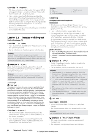 Wide Angle Teacher’s Guide
86
Answers
1 True 4 False (It rained.)
2 Not given 5 True
3 False (Gary took it.)
Speaking
Giving a presentation using visuals
GO ONLINE
1 Check students’understanding of the word visual
(something we can see). Ask them for examples (photos,
graphs, charts, etc.).
2 Have a volunteer read the Speaking box aloud.
3 Pick another photo, such as the one on page 67 or a
photo of your choice, and model one more time using
who/what/where questions to describe the photo.
In this photo, you can see me posing in front of the famous
Trevi Fountain in Rome. My mother is taking my photo while
uncle Jim is taking a selfie with the policewoman standing
between us! It was such a funny moment for me. That’s why
it’s my favorite photo from our vacation.
Extra Practice
1 Have Student A pick a photo from their smartphone and
describe who took it, where and when.
2 Student B listens and takes his/her turn when Student A
finishes.
e Exercise 4 APPLY
1 Replay the audio and have the students complete the
exercise independently.
2 Call on students to read the sentences they found.
Answers
1 There are pauses for the audience to study the photo after
these sentences: This is a photo my friend Gary took two years
ago. / It’s so beautiful. / I almost fell a couple of times!
2 This is a photo / You can see from the photo / You can see
3 … it shows rocky path we rode on, which was … challenging
– I almost fell a couple of times!/ … the sky went black
and there was a massive thunderstorm. You can see there’s
nowhere to hide from the rain, so we both got really, really
wet.
4 This is a photo my friend, Gary, took two years ago. We were in
the Welsh mountains …
5 I really like the photo because … / Another reason why I like
this photo is because … / It makes me smile just looking at
this photo!
e CD 2, Track 13
Exercise 5 EXPAND
1 Instruct students to share the expressions with their
partner
2 Ask the volunteers to share their answers with the class.
Answers
You can see from the photo / You can see …
t Exercise 6 WHAT’S YOUR ANGLE?
1 Tell students to take turns answering questions with
their partners.
2 Ask volunteers to share their answers with the class.
Exercise 10 INTERACT
1 Tell students that they will get out of their seats and find
a new partner to pay a compliment. Model the example
from the book with a student volunteer.
2 Have everyone stand up, find a partner and start the
conversation. When they hear you clap your hands, they
have to find a new partner. Give them enough time for
both students in a pair to complete the exchange. Decide
how long the exercise will last based on how much
practice you feel they need.
3 Remind students to go online so that they can create their
own version of the video.
Lesson 6.5 Images with Impact
Student Book page 74
Exercise 1 ACTIVATE
1 Have students look at and describe the picture, answering
the questions provided.
2 Call on volunteers to share their opinion with the class.
Answers
Students’answers will vary. Sample answers include:
I can see a man riding a bicycle. It looks like a mountain bike. He’s
high up in the hills. He may be in a race. I think he feels tired but
maybe excited to be in such a beautiful place.
e Exercise 2 NOTICE
Direct students to read while they listen. Then check if
students guessed his feelings correctly. How different is his
description from yours?
Answers
Students’answers will vary. Sample answers include: It’s
longer. He uses more adjectives and gives more background
information.
Audio Script
e CD 2, Track 13
This is a photo my friend, Gary, took two years ago. We both took
lots of photos, but this one is my favorite. We were in the Welsh
mountains, on a three-day mountain biking trip. The mountain bike
I’m using is new, and I was trying it out for the first time. You can
see from the photo the scenery there is amazing. It’s so beautiful.
Anyway, I really like this photo because it shows the rocky path we
rode on, which was…challenging—I almost fell a couple of times!
Another reason why I like this photo is because about five minutes
after Gary took it, the sky went black and there was this massive
thunderstorm. You can see there’s nowhere to hide from the rain,
so we both got really, really wet. I’ve been on several biking trips
since, but I’ve never seen rain like that again. It makes me smile just
looking at this photo!
Exercise 3 IDENTIFY
1 Tell students to read the statements and choose the
correct answers, allowing time for them to refer back to
the reading as needed.
2 Have students compare answers with a partner and
encourage them to correct any false statements. Then
check answers with the whole class.
4511148_WA_TG3.indb 86 5/10/19 12:23 PM
© Copyright Oxford University Press
 