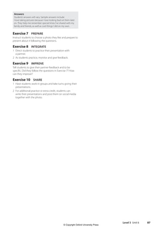 Level 3 Unit 6 87
Answers
Students’answers will vary. Sample answers include:
I love taking pictures because I love looking back at them later
on. They help me remember special times I’ve shared with my
family and friends, as well as cool things I did on my own.
Exercise 7 PREPARE
Instruct students to choose a photo they like and prepare to
present about it following the questions.
Exercise 8 INTEGRATE
1 Direct students to practice their presentation with
a partner.
2 As students practice, monitor and give feedback.
Exercise 9 IMPROVE
Tell students to give their partner feedback and to be
specific. Did they follow the questions in Exercise 7? How
can they improve?
Exercise 10 SHARE
1 Have students work in groups and take turns giving their
presentations.
2 For additional practice or extra credit, students can
write their presentations and post them on social media
together with the photo.
4511148_WA_TG3.indb 87 5/10/19 12:23 PM
© Copyright Oxford University Press
 