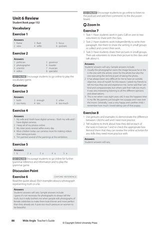 Wide Angle Teacher’s Guide
88
GO ONLINE Encourage students to go online to listen to
the podcast and add their comments to the discussion
board.
t Zoom In
Exercise 7
1 Task 1: Have students work in pairs. Call on one or two
volunteers to share with the class.
2 Task 2: Have students work independently to write their
paragraph. Ask them to share the writing in small groups
or collect and correct their work.
3 Task 3: Have students share their pictures in small groups.
Then ask volunteers to show their picture to the class and
talk about it.
Answers
Students’answers will vary. Sample answers include:
1 Usually the photographer owns the image because he or she
is the one with the artistic vision for the photo but also the
one executing the technical part of taking the photo.
2 It has always been very difficult for me to have an outside,
objective, view of myself. For this reason, I asked my friends to
tell me how they see and experience me. Some said that I am
kind and compassionate, but others said that I talk too much.
It was very interesting listening to all the different opinions
and observations.
3 This is me when I was eight years old. It was the happiest time
in my life. My parents just bought me a puppy and I was over
the moon. Generally, I was a very happy and carefree child. I
remember how much I loved taking care of that puppy.
Exercise 8
1 Use gestures and examples to demonstrate the difference
between I did this well and I need more practice.
2 Tell students to think about how they did on each of
the tasks in Exercise 7 and to check the appropriate box.
Remind them that they can review the online activities for
any skills they need more practice with.
Answers
Students’answers will vary.
Unit 6 Review
Student Book page 152
Vocabulary
Exercise 1
Answers
1 frame
2 view
3 flash
4 selfie
5 focus
6 portraits
Exercise 2
Answers
1 politician
2 photographer
3 scientist
4 editor
5 governor
6 traveler
7 musician
8 specialist
GO ONLINE Encourage students to go online to play the
vocabulary game.
Grammar
Exercise 3
Answers
1 both
2 too many
3 enough
4 lots
5 a few
6 too much
Exercise 4
Answers
1 My wife and I both have digital cameras. / Both my wife and I
have digital cameras.
2 I keep all of my photos online.
3 My sister posts several selfies every day.
4 Most children today use cameras more for making videos
than taking pictures.
5 Tim painted several of the paintings at the exhibition.
Exercise 5
Answers
1 b 2 a 3 a 4 a 5 a
GO ONLINE Encourage students to go online for further
grammar reference and information and to play the
grammar game.
Discussion Point
Exercise 6 OXFORD REFERENCE
Read the quote aloud. Elicit examples about a photograph
representing truth or a lie.
Answers
Students’answers will vary. Sample answers include:
I guess it’s not necessary for photographs to always tell the
truth, but it really bothers me when people edit photographs of
female celebrities to make them look thinner and more perfect
than they already are. It puts too much pressure on women to
be beautiful.
4511148_WA_TG3.indb 88 5/10/19 12:23 PM
© Copyright Oxford University Press
 