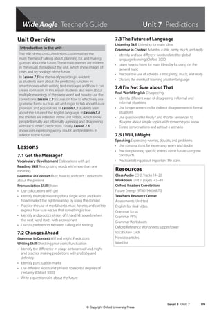 Wide Angle Teacher’s Guide
Level 3 Unit 7 89
Unit Overview
Introduction to the unit
The title of this unit—Predictions—summarizes the
main themes of talking about, planning for, and making
guesses about the future. These main themes are evident
in the visuals throughout the unit, which show images of
cities and technology of the future.
In Lesson 7.1 the theme of predicting is evident
as students learn about the predicting function in
smartphones when writing text messages and how it can
create confusion. In this lesson students also learn about
multiple meanings of the same word and how to use the
correct one. Lesson 7.2 focuses on how to effectively use
grammar forms such as will and might to talk about future
promises and possibilities. In Lesson 7.3 students learn
about the future of the English language. In Lesson 7.4
the themes are reflected in the unit videos, which show
people formally and informally agreeing and disagreeing
with each other’s predictions. Finally, Lesson 7.5
showcases expressing worry, doubt, and problems in
relation to the future.
Lessons
7.1 Get the Message?
Vocabulary Development Collocations with get
Reading Skill Recognizing words with more than one
meaning
Grammar in Context Must, have to, and can’t: Deductions
about the present
Pronunciation Skill Elision
• Use collocations with get
• Identify multiple meanings for a single word and learn
how to select the right meaning by using the context
• Practice the use of modal verbs must, have to, and can’t to
express how sure we are that something is true
• Identify and practice elision of /t/ and /d/ sounds when
the next word starts with a consonant
• Discuss preferences between calling and texting
7.2 Changes Ahead
Grammar in Context Will and might: Predictions
Writing Skill Checking your work: Punctuation
• Identify the difference in usage between will and might
and practice making predictions with probably and
definitely
• Identify punctuation marks
• Use different words and phrases to express degrees of
certainty (Oxford 3000)
• Write a questionnaire about the future
7.3 The Future of Language
Listening Skill Listening for main ideas
Grammar in Context Adverbs: a little, pretty, much, and really
• Identify and use different words related to global
language learning (Oxford 3000)
• Learn how to listen for main ideas by focusing on the
general topic
• Practice the use of adverbs a little, pretty, much, and really
• Discuss the merits of learning another language
7.4 I’m Not Sure about That
Real-World English Disagreeing
• Identify different ways of disagreeing in formal and
informal situations
• Use longer sentences for indirect disagreement in formal
situations
• Use questions like Really? and shorter sentences to
disagree about simple topics with someone you know
• Create conversations and act out a scenario
7.5 I Will, I Might
Speaking Expressing worries, doubts, and problems
• Use constructions for expressing worry and doubt
• Practice planning specific events in the future using the
constructs
• Practice talking about important life plans
Resources
Class Audio CD 2, Tracks 14–20
Workbook Unit 7, pages 43–49
Oxford Readers Correlations
Future Energy (9780194656870)
Teacher’s Resource Center
Assessments: Unit test
English For Real video
Grammar focus
Grammar PPTs
Grammar Worksheets
Oxford Reference Worksheets: upper/lower
Vocabulary cards
Newslea articles
Word list
Wide Angle Teacher’s Guide Unit 7 Predictions
4511148_WA_TG3.indb 89 5/10/19 12:23 PM
© Copyright Oxford University Press
 