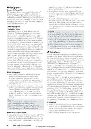 Wide Angle Teacher’s Guide
90
is standing on a fence. He’s pulling on his slingshot and
getting ready to release it.)
2 Direct students’attention to the questions below the
photo. Put students in pairs or small groups to discuss the
questions, and have them report back on any interesting
responses.
3 Optionally, before asking students to answer the
discussion questions, show the photographer video where
Nadia Shira Cohen answers a couple of the questions
from her perspective. Play the video for students as many
times as needed to check comprehension and discuss any
vocabulary items.
Answers
Students’answers will vary. Sample answers include:
1 Yes, I’m excited about the future. I’m studying to become a
doctor, which I’ve always wanted to be. I can’t wait to help
people and save lives.
2 I’m not sure, but I think people want to believe that they
have special powers and that they can determine what will
happen next.
3 People can influence the future by becoming lawmakers or
activists. Even artists can change the future, because they
help to change people’s attitudes about certain issues.
r Video Script
The boy stands watch over the fields in which his family is
living with other families in Mato Grosso, Brazil. The families
live rough, without running water or electricity. The houses
are wooden with thatched roofs made of straw and covered
by plastic bags in order for them to keep dry. They grow
various crops, including beans, corn, and bananas.
People try to predict the future so that they can prepare for
what is coming. I think they want reassurance that they are
prepared and on the right path. I suppose I’m always sort of
trying to predict the future in my work. I try to predict what
people I am photographing will do, while I’m photographing
them and in the future.
By thinking ahead, I think people can change their actions
to create different outcomes, and in turn, influence the
future. I remember in high school, a friend of mine invited
me to come to cheerleading practice with her so I could
eventually join the team. And I was already really enchanted
with being on a sports team but the idea of cheerleading
didn’t quite excite me. I thought maybe it would be cool,
but I didn’t know. As I listened to the cheerleading coach
speaking about expectations and whatnot, I realized that the
track team was meeting right next to us. So I got up, said my
goodbyes to my friend, and went to sit with the track team.
And this led to some amazing years of my youth being on
the track team and making a network of supportive friends.
Exercise 1
1 Pre-teach vocabulary such as election (a process for the
public to vote to choose a president or other government
official) and consumer behavior (people’s buying habits).
2 Direct students to start a group discussion.
3 Ask volunteers to share their answers with the class.
Unit Opener
Student Book page 75
The unit opener photo shows a boy standing on top of
a broken fence next to a cornfield. He’s pulling back a
slingshot, which he is about to release. The photograph
relates to the unit theme and subsequent exercises because
it allows us to predict what is about to happen. The dark yet
luminous clouds also inspire predictions about the weather,
time of day, boy’s intentions, etc.
Photographer
Nadia Shira Cohen
Nadia Shira Cohen (b. 1977) was born in Boston. At
the age of 15 Nadia was diagnosed with cancer and
at the same time received her first camera. She began
documenting her physical transformation in portraits as
well as documenting her peers in hospital. She continued
to pursue her passion for photography at the University
of Vermont, with a semester abroad at the SACI School in
Florence, Italy. In 2014 Nadia became staff photographer
for the International Committee of the Red Cross. She has
been based in Rome, Italy since 2007 where she has been
diligently working to tell stories of the lives of people who
interest her and which she compassionately feels the
need to expose. Today Nadia is a freelance photojournalist
and a correspondent for The New York Times. She
frequently works in Latin America, as well as in Haiti,
Kazakhstan, Congo, Rwanda, and Kosovo, focusing on
human rights, reproductive rights, environmental issues,
disaster, revolution, and migration, among other issues.
Her work has been exhibited internationally and she is
an IWMF Fellow and a Pulitzer Center on Crisis Reporting
grant recipient for her work on gold mining in Romania.
Unit Snapshot
1 These three questions have been written to get the
students’attention and encourage them to read
on. Answers may be found on the page numbers
provided, but there is no right or wrong answer. Use the
opportunity to have students predict what they will be
learning in this unit.
2 For question 1, ask students to share some instances of
text messages gone wrong. Model by offering a personal
example (involving the autocorrect feature on your
smartphone). For question 2, ask students if they are
familiar with 3D printers. For question 3, segue with a
question, What is the most widely used language on earth?
(English)
Answers
Students’answers will vary. Sample answers include:
1 Predictive texting can insert the wrong word.
2 There might be 3D printing machines that print food.
3 Not everyone will speak English, but lots of people will. Those
who can’t speak English can use translation software.
Discussion Questions
1 Ask students to describe the image. Provide words to help
them as necessary, for example, slingshot, cornfield. Now,
ask specific questions about the picture: Where is the boy
in the photo? (He is in a cornfield.) What is he doing? (He
4511148_WA_TG3.indb 90 5/10/19 12:23 PM
© Copyright Oxford University Press
 