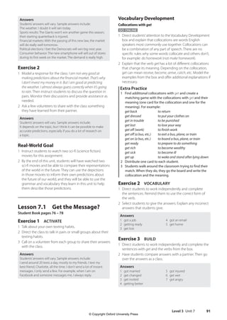 Level 3 Unit 7 91
Vocabulary Development
Collocations with get
GO ONLINE
1 Direct students’attention to the Vocabulary Development
box and explain that collocations are words English
speakers most commonly use together. Collocations can
be a combination of any part of speech. There are no
specific rules why some words collocate and others don’t,
for example: do homework (not make homework).
2 Explain that the verb get has a lot of different collocations
that change its meaning. Depending on the collocation,
get can mean receive, become, arrive, catch, etc. Model the
examples from the box and offer additional explanations if
necessary.
Extra Practice
1 Find additional collocations with get and create a
matching game with the collocations with get and their
meaning (one card for the collocation and one for the
meaning). For example:
get back to return
get dressed to put your clothes on
get in trouble to be punished
get lost to lose your way
get off (work) to finish work
get off (a bus, etc.) to exit a bus, plane, or train
get on (a bus, etc.) to board a bus, plane, or train
get ready to prepare to do something
get rich to become wealthy
get sick to become ill
get up to wake and stand after lying down
2 Distribute one card to each student.
3 Students walk around the classroom trying to find their
match. When they do, they go the board and write the
collocation and the meaning.
Exercise 2 VOCABULARY
1 Direct students to work independently and complete
the sentences. Remind them to use the correct form of
the verb.
2 Select students to give the answers. Explain any incorrect
answers that students give.
Answers
1 got a job
2 getting ready
3 get lost
4 got an email
5 get home
Exercise 3 BUILD
1 Direct students to work independently and complete the
sentences with get and the verbs from the box.
2 Have students compare answers with a partner. Then go
over the answers as a class.
Answers
1 got married
2 get changed
3 get invited
4 getting better
5 got injured
6 get wet
7 got angry
Answers
Students’answers will vary. Sample answers include:
The weather: I doubt it will rain today.
Sports results: The Giants won’t win another game this season;
their starting quarterback is injured.
Financial markets: With the passing of this new law, the market
will do really well tomorrow.
Political elections: I bet the Democrats will win big next year.
Consumer behavior: The new smartphone will sell out of stores
during its first week on the market. The demand is really high.
Exercise 2
1 Model a response for the class: I am not very good at
making predictions about the financial market. That’s why
I don’t invest my money in it. But I am good at predicting
the weather. I almost always guess correctly when it’s going
to rain. Then instruct students to discuss the question in
pairs. Monitor their discussions and provide assistance as
needed.
2 Ask a few volunteers to share with the class something
they have learned from their partner.
Answers
Students’answers will vary. Sample answers include:
It depends on the topic, but I think it can be possible to make
accurate predictions, especially if you do a lot of research on
a topic.
Real-World Goal
1 Instruct students to watch two sci-fi (science fiction)
movies for this assignment.
2 By the end of this unit, students will have watched two
sci-fi movies and be able to compare their representations
of the world in the future. They can use the depictions
in those movies to inform their own predictions about
the future of our world, and they will be able to use the
grammar and vocabulary they learn in this unit to help
them describe those predictions.
Lesson 7.1 Get the Message?
Student Book pages 76 – 78
Exercise 1 ACTIVATE
1 Talk about your own texting habits.
2 Direct the class to talk in pairs or small groups about their
texting habits.
3 Call on a volunteer from each group to share their answers
with the class.
Answers
Students’answers will vary. Sample answers include:
I send around 20 texts a day, mostly to my friends. I text my
best friend, Charlotte, all the time. I don’t send a lot of instant
messages. I only send a few. For example, when I am on
Facebook and someone messages me, I always reply.
4511148_WA_TG3.indb 91 5/10/19 12:23 PM
© Copyright Oxford University Press
 