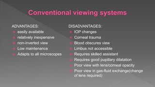 ADVANTAGES:
 easily available
 relatively inexpensive
 non-inverted view
 Low maintenance
 Adapts to all microscopes
DISADVANTAGES:
 IOP changes
 Corneal trauma
 Blood obscures view
 Limbus not accessible
 Requires skilled assistant
 Requires good pupillary dilatation
 Poor view with lens/corneal opacity
 Poor view in gas-fluid exchange(change
of lens required)
 