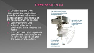  Condensing lens Unit:
Recognizes the surgical lens
position to switch the internal
condensing lens into, and out of,
the optical pathway as needed.
 Lens Positioning Unit:
1. Allows for fine focus
adjustment of the vitreous and
retina.
2. Can be rotated 360° to provide
precise lens positioning or aid
in convenient positioning for
the surgeon or assistant.
 