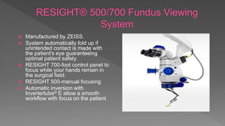  Manufactured by ZEISS.
 System automatically fold up if
unintended contact is made with
the patient's eye guaranteeing
optimal patient safety.
 RESIGHT 700-foot control panel to
focus while your hands remain in
the surgical field.
 RESIGHT 500-manual focusing
 Automatic inversion with
Invertertube® E allow a smooth
workflow with focus on the patient
 