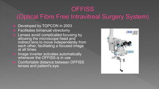  Developed by TOPCON in 2003
 Facilitates bimanual vitrectomy
 Lenses avoid complicated focusing by
allowing the microscope head and
indirect lens to move independently from
each other, facilitating a focused image
at all times.
 Image inverter activates automatically
whenever the OFFISS is in use
 Comfortable distance between OFFISS
lenses and patient’s eye.
 