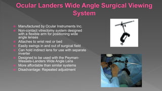  Manufactured by Ocular Instruments Inc.
 Non-contact vitrectomy system designed
with a flexible arm for positioning wide
angle lenses
 Attaches to wrist rest or bed
 Easily swings in and out of surgical field
 Can hold indirect lens for use with separate
inverter
 Designed to be used with the Peyman-
Wessels-Landers Wide Angle Lens
 More affordable than similar systems
 Disadvantage: Repeated adjustment
 