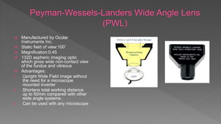  Manufactured by Ocular
Instruments Inc.
 Static field of view:100˚
 Magnification:0.45
 132D aspheric imaging optic
which gives wide non-contact view
of the fundus and vitreous
 Advantages:
1. Upright Wide Field image without
the need for a microscope
mounted inverter
2. Shortens total working distance
up to 50mm compared with other
wide angle systems.
3. Can be used with any microscope
 