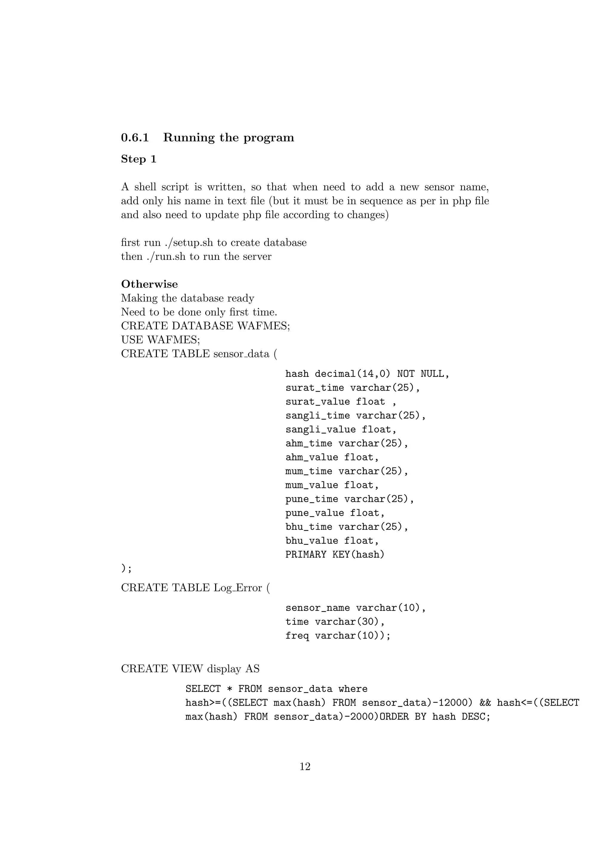 0.6.1    Running the program
Step 1

A shell script is written, so that when need to add a new sensor name,
add only his name in text ﬁle (but it must be in sequence as per in php ﬁle
and also need to update php ﬁle according to changes)

ﬁrst run ./setup.sh to create database
then ./run.sh to run the server

Otherwise
Making the database ready
Need to be done only ﬁrst time.
CREATE DATABASE WAFMES;
USE WAFMES;
CREATE TABLE sensor data (
                                 hash decimal(14,0) NOT NULL,
                                 surat_time varchar(25),
                                 surat_value float ,
                                 sangli_time varchar(25),
                                 sangli_value float,
                                 ahm_time varchar(25),
                                 ahm_value float,
                                 mum_time varchar(25),
                                 mum_value float,
                                 pune_time varchar(25),
                                 pune_value float,
                                 bhu_time varchar(25),
                                 bhu_value float,
                                 PRIMARY KEY(hash)
);
CREATE TABLE Log Error (
                                 sensor_name varchar(10),
                                 time varchar(30),
                                 freq varchar(10));

CREATE VIEW display AS
             SELECT * FROM sensor_data where
             hash>=((SELECT max(hash) FROM sensor_data)-12000) && hash<=((SELECT
             max(hash) FROM sensor_data)-2000)ORDER BY hash DESC;



                                    12
 