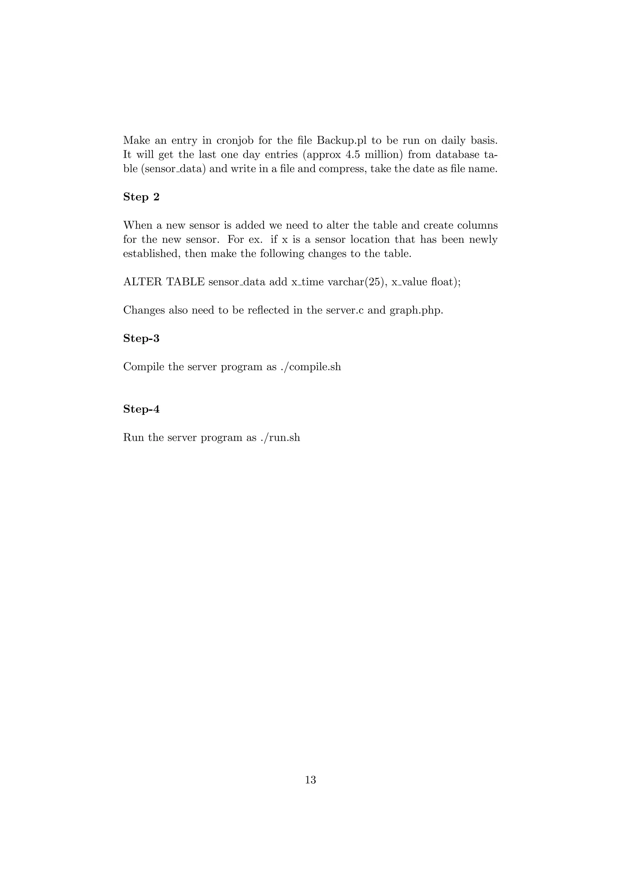 Make an entry in cronjob for the ﬁle Backup.pl to be run on daily basis.
It will get the last one day entries (approx 4.5 million) from database ta-
ble (sensor data) and write in a ﬁle and compress, take the date as ﬁle name.

Step 2

When a new sensor is added we need to alter the table and create columns
for the new sensor. For ex. if x is a sensor location that has been newly
established, then make the following changes to the table.

ALTER TABLE sensor data add x time varchar(25), x value ﬂoat);

Changes also need to be reﬂected in the server.c and graph.php.

Step-3

Compile the server program as ./compile.sh


Step-4

Run the server program as ./run.sh




                                     13
 