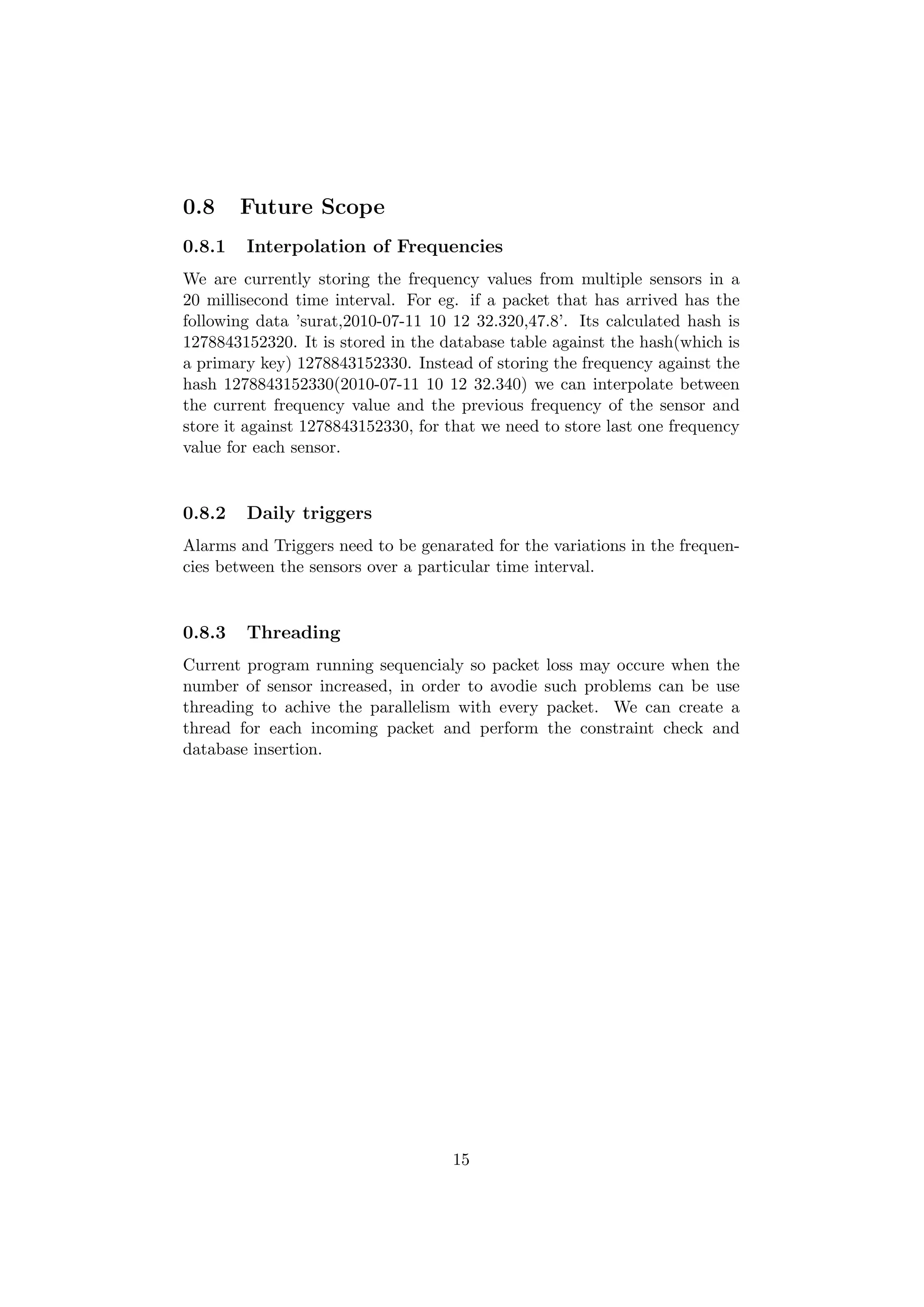 0.8     Future Scope
0.8.1   Interpolation of Frequencies
We are currently storing the frequency values from multiple sensors in a
20 millisecond time interval. For eg. if a packet that has arrived has the
following data ’surat,2010-07-11 10 12 32.320,47.8’. Its calculated hash is
1278843152320. It is stored in the database table against the hash(which is
a primary key) 1278843152330. Instead of storing the frequency against the
hash 1278843152330(2010-07-11 10 12 32.340) we can interpolate between
the current frequency value and the previous frequency of the sensor and
store it against 1278843152330, for that we need to store last one frequency
value for each sensor.


0.8.2   Daily triggers
Alarms and Triggers need to be genarated for the variations in the frequen-
cies between the sensors over a particular time interval.


0.8.3   Threading
Current program running sequencialy so packet loss may occure when the
number of sensor increased, in order to avodie such problems can be use
threading to achive the parallelism with every packet. We can create a
thread for each incoming packet and perform the constraint check and
database insertion.




                                    15
 