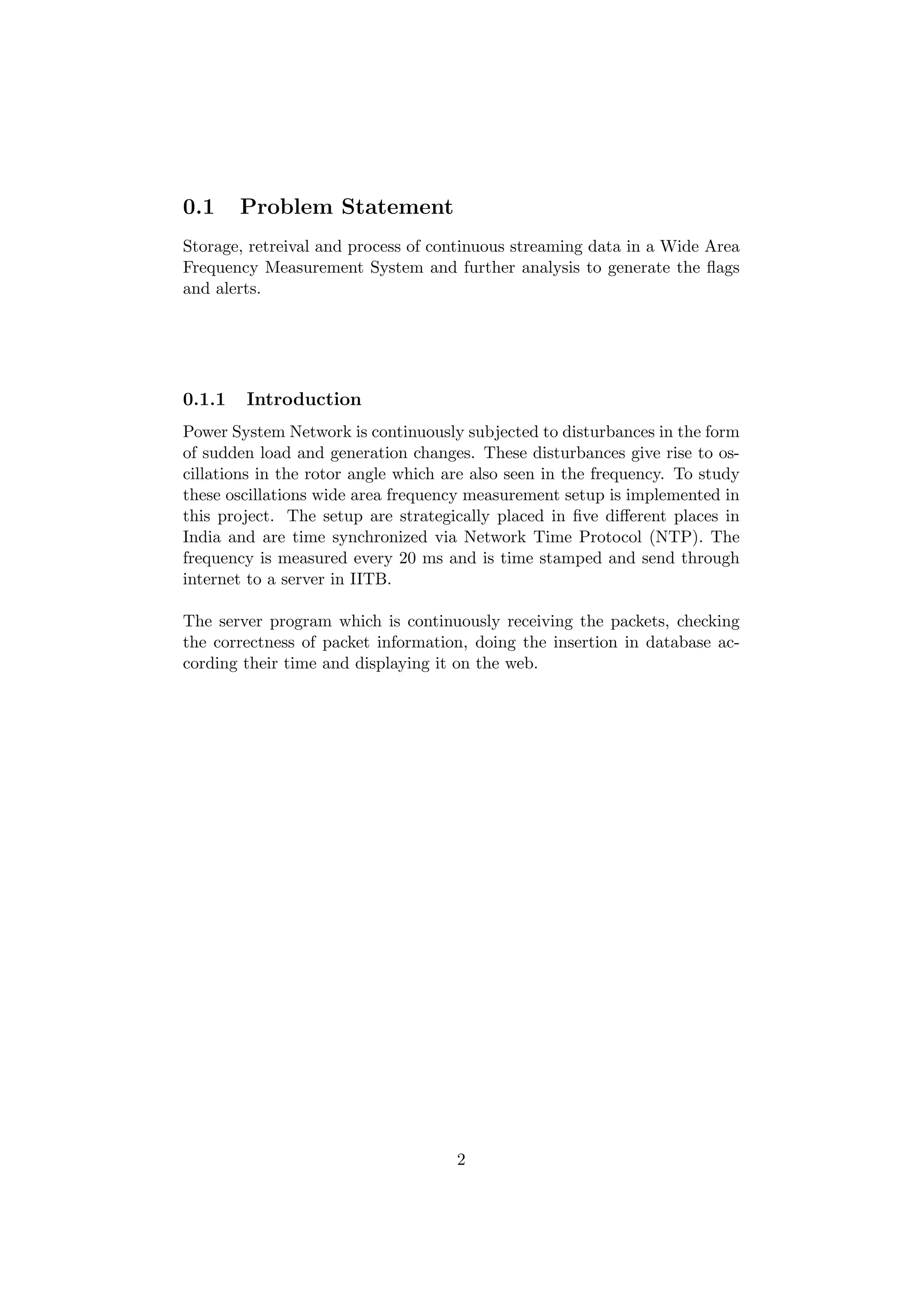 0.1     Problem Statement
Storage, retreival and process of continuous streaming data in a Wide Area
Frequency Measurement System and further analysis to generate the ﬂags
and alerts.




0.1.1   Introduction
Power System Network is continuously subjected to disturbances in the form
of sudden load and generation changes. These disturbances give rise to os-
cillations in the rotor angle which are also seen in the frequency. To study
these oscillations wide area frequency measurement setup is implemented in
this project. The setup are strategically placed in ﬁve diﬀerent places in
India and are time synchronized via Network Time Protocol (NTP). The
frequency is measured every 20 ms and is time stamped and send through
internet to a server in IITB.

The server program which is continuously receiving the packets, checking
the correctness of packet information, doing the insertion in database ac-
cording their time and displaying it on the web.




                                     2
 