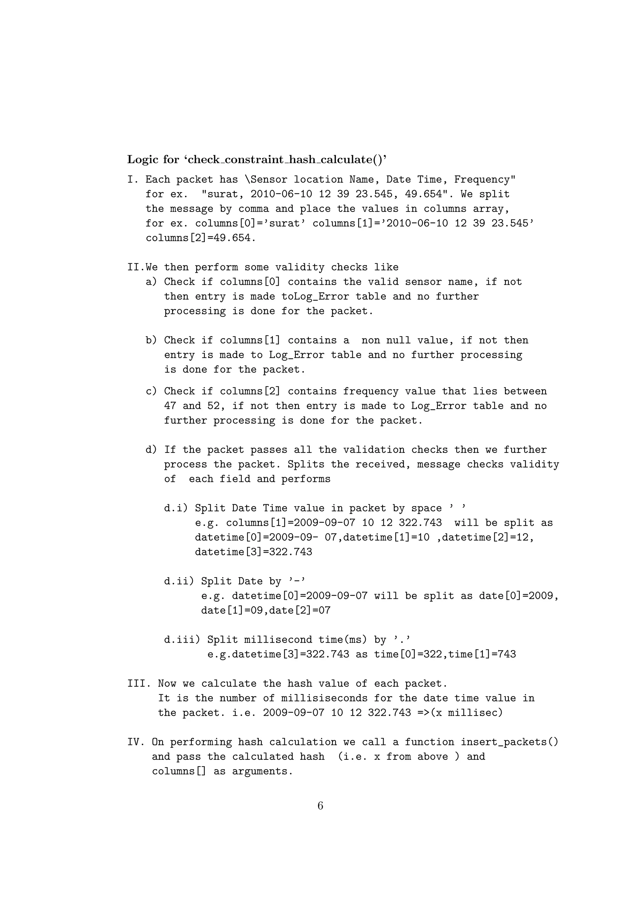 Logic for ‘check constraint hash calculate()’
I. Each packet has Sensor location Name, Date Time, Frequency"
   for ex. "surat, 2010-06-10 12 39 23.545, 49.654". We split
   the message by comma and place the values in columns array,
   for ex. columns[0]=’surat’ columns[1]=’2010-06-10 12 39 23.545’
   columns[2]=49.654.

II.We then perform some validity checks like
   a) Check if columns[0] contains the valid sensor name, if not
      then entry is made toLog_Error table and no further
      processing is done for the packet.

   b) Check if columns[1] contains a non null value, if not then
      entry is made to Log_Error table and no further processing
      is done for the packet.
   c) Check if columns[2] contains frequency value that lies between
      47 and 52, if not then entry is made to Log_Error table and no
      further processing is done for the packet.

   d) If the packet passes all the validation checks then we further
      process the packet. Splits the received, message checks validity
      of each field and performs

      d.i) Split Date Time value in packet by space ’ ’
           e.g. columns[1]=2009-09-07 10 12 322.743 will be split as
           datetime[0]=2009-09- 07,datetime[1]=10 ,datetime[2]=12,
           datetime[3]=322.743

      d.ii) Split Date by ’-’
            e.g. datetime[0]=2009-09-07 will be split as date[0]=2009,
            date[1]=09,date[2]=07

      d.iii) Split millisecond time(ms) by ’.’
             e.g.datetime[3]=322.743 as time[0]=322,time[1]=743

III. Now we calculate the hash value of each packet.
     It is the number of millisiseconds for the date time value in
     the packet. i.e. 2009-09-07 10 12 322.743 =>(x millisec)

IV. On performing hash calculation we call a function insert_packets()
    and pass the calculated hash (i.e. x from above ) and
    columns[] as arguments.

                                 6
 
