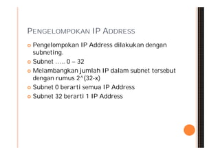 PENGELOMPOKAN IP ADDRESS
 Pengelompokan IP Address dilakukan dengan
  subneting.
 Subnet ….. 0 – 32

 Melambangkan jumlah IP dalam subnet tersebut
  dengan rumus 2^(32-x)
 Subnet 0 berarti semua IP Address

 Subnet 32 berarti 1 IP Address
 