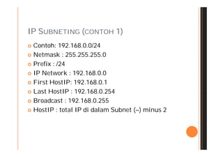 IP SUBNETING (CONTOH 1)
 Contoh: 192.168.0.0/24
 Netmask : 255.255.255.0

 Prefix : /24

 IP Network : 192.168.0.0

 First HostIP: 192.168.0.1

 Last HostIP : 192.168.0.254

 Broadcast : 192.168.0.255

 HostIP : total IP di dalam Subnet (–) minus 2
 