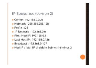 IP SUBNETING (CONTOH 2)
 Contoh: 192.168.0.0/25
 Netmask : 255.255.255.128

 Prefix : /25

 IP Network : 192.168.0.0

 First HostIP: 192.168.0.1

 Last HostIP : 192.168.0.126

 Broadcast : 192.168.0.127

 HostIP : total IP di dalam Subnet (–) minus 2
 