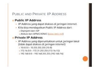 PUBLIC AND PRIVATE IP ADDRESS
   Public IP Address
       IP Address yang dapat diakses di jaringan internet.
       Kita bisa mendapatkan Public IP Address dari:
         Dipinjami dari ISP
         Alokasi dari APNIC/IDNIC (www.idnic.net)


   Private IP Address
       IP Address yang diperuntukkan untuk jaringan lokal
        (tidak dapat diakses di jaringan internet)
         10.0.0.0 – 10.255.255.255 (10./8)
         172.16.0.0 – 172.31.255.255 (172.16./12)

         192.168.0.0 – 192.168.255.255 (192.168./16)
 