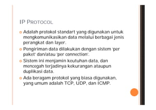 IP PROTOCOL
 Adalah protokol standart yang digunakan untuk
  mengkomunikasikan data melalui berbagai jenis
  perangkat dan layer.
 Pengiriman data dilakukan dengan sistem ‘per
  paket’ dan/atau ‘per connection’.
 Sistem ini menjamin keutuhan data, dan
  mencegah terjadinya kekurangan ataupun
  duplikasi data.
 Ada beragam protokol yang biasa digunakan,
  yang umum adalah TCP, UDP, dan ICMP.
 