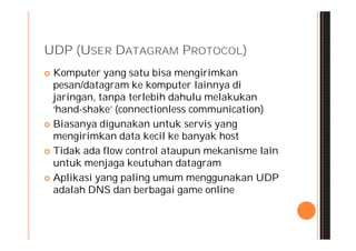 UDP (USER DATAGRAM PROTOCOL)
 Komputer yang satu bisa mengirimkan
  pesan/datagram ke komputer lainnya di
  jaringan, tanpa terlebih dahulu melakukan
  ‘hand-shake’ (connectionless communication)
 Biasanya digunakan untuk servis yang
  mengirimkan data kecil ke banyak host
 Tidak ada flow control ataupun mekanisme lain
  untuk menjaga keutuhan datagram
 Aplikasi yang paling umum menggunakan UDP
  adalah DNS dan berbagai game online
 