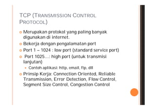TCP (TRANSMISSION CONTROL
PROTOCOL)
 Merupakan protokol yang paling banyak
  digunakan di internet.
 Bekerja dengan pengalamatan port

 Port 1 – 1024 : low port (standard service port)

 Port 1025…: high port (untuk transmisi
  lanjutan)
       Contoh aplikasi: http, email, ftp, dll
   Prinsip Kerja: Connection Oriented, Reliable
    Transmission, Error Detection, Flow Control,
    Segment Size Control, Congestion Control
 