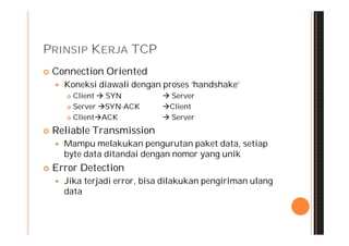 PRINSIP KERJA TCP
   Connection Oriented
       Koneksi diawali dengan proses ‘handshake’
         Client  SYN           Server
         Server SYN-ACK       Client
         ClientACK             Server
   Reliable Transmission
       Mampu melakukan pengurutan paket data, setiap
        byte data ditandai dengan nomor yang unik
   Error Detection
       Jika terjadi error, bisa dilakukan pengiriman ulang
        data
 