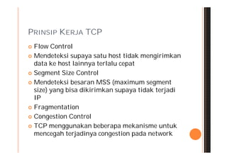 PRINSIP KERJA TCP
 Flow Control
 Mendeteksi supaya satu host tidak mengirimkan
  data ke host lainnya terlalu cepat
 Segment Size Control

 Mendeteksi besaran MSS (maximum segment
  size) yang bisa dikirimkan supaya tidak terjadi
  IP
 Fragmentation

 Congestion Control

 TCP menggunakan beberapa mekanisme untuk
  mencegah terjadinya congestion pada network
 