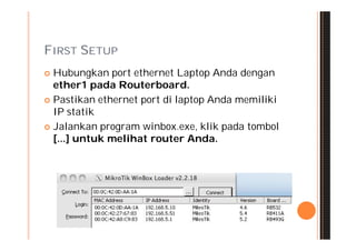 FIRST SETUP
 Hubungkan port ethernet Laptop Anda dengan
  ether1 pada Routerboard.
 Pastikan ethernet port di laptop Anda memiliki
  IP statik
 Jalankan program winbox.exe, klik pada tombol
  [...] untuk melihat router Anda.
 