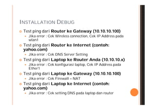 INSTALLATION DEBUG
   Test ping dari Router ke Gateway (10.10.10.100)
       Jika error : Cek Wireless connection, Cek IP Address pada
        wlan1
   Test ping dari Router ke Internet (contoh:
    yahoo.com)
       Jika error : Cek DNS Server Setting
   Test ping dari Laptop ke Router Anda (10.10.10.x)
       Jika error : Cek konfigurasi laptop, Cek IP Address pada
        Ether1
   Test ping dari Laptop ke Gateway (10.10.10.100)
       Jika error : Cek Firewall – NAT
   Test ping dari Laptop ke Internet (contoh:
    yahoo.com)
       Jika error : Cek setting DNS pada laptop dan router
 