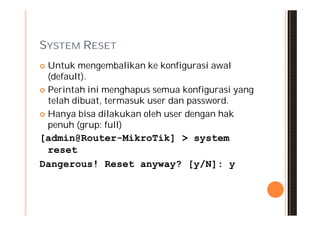 SYSTEM RESET
 Untuk mengembalikan ke konfigurasi awal
  (default).
 Perintah ini menghapus semua konfigurasi yang
  telah dibuat, termasuk user dan password.
 Hanya bisa dilakukan oleh user dengan hak
  penuh (grup: full)
[admin@Router-MikroTik] > system
 reset
Dangerous! Reset anyway? [y/N]: y
 