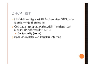 DHCP TEST
 Ubahlah konfigurasi IP Address dan DNS pada
  laptop menjadi otomatis
 Cek pada laptop apakah sudah mendapatkan
  alokasi IP Address dari DHCP
       C: ipconfig [enter]
   Cobalah melakukan koneksi internet
 