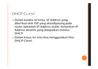 DHCP CLIENT
 Dalam kondisi tertentu, IP Address yang
  diberikan oleh ISP yang akandipasang pada
  router bukanlah IP Address statik, melainkan IP
  Address dinamis yang didapatkan melalui
  DHCP.
 Dalam kasus ini, kita bisa menggunakan fitur
  DHCP-Client.
 