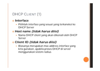 DHCP CLIENT (1)
   Interface
       Pilihlah interface yang sesuai yang terkoneksi ke
        DHCP Server
   Host name (tidak harus diisi)
       Nama DHCP client yang akan dikenali oleh DHCP
        Server
   Client ID (tidak harus diisi)
       Biasanya merupakan mac-address interface yang
        kita gunakan, apabila proses DHCP di server
        menggunakan sistem radius
 