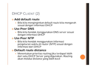 DHCP CLIENT (2)
   Add default route
       Bila kita menginginkan default route kita mengarah
        sesuai dengan informasi DHCP
   Use Peer DNS
       Bila kita hendak menggunakan DNS server sesuai
        dengan informasi DHCP
   Use Peer NTP
       Bila kita hendak menggunakan informasi
        pengaturan waktu di router (NTP) sesuai dengan
        informasi dari DHCP
   Default route distance
       Menentukan prioritas routing jika terdapat lebih
        dari satu DHCP Server yang digunakan. Routing
        akan melalui distance yang lebih kecil
 