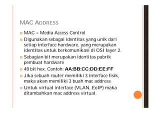 MAC ADDRESS
 MAC = Media Access Control
 Digunakan sebagai identitas yang unik dari
  setiap interface hardware, yang merupakan
  identitas untuk berkomunikasi di OSI layer 2.
 Sebagian bit merupakan identitas pabrik
  pembuat hardware
 48 bit hex. Contoh: AA:BB:CC:DD:EE:FF

 Jika sebuah router memiliki 3 interface fisik,
  maka akan memiliki 3 buah mac address
 Untuk virtual interface (VLAN, EoIP) maka
  ditambahkan mac address virtual.
 