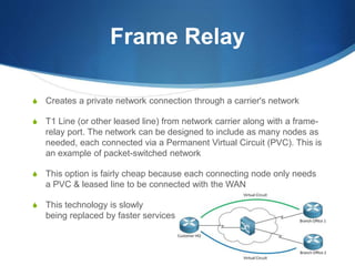Frame Relay
S Creates a private network connection through a carrier's network
S T1 Line (or other leased line) from network carrier along with a frame-
relay port. The network can be designed to include as many nodes as
needed, each connected via a Permanent Virtual Circuit (PVC). This is
an example of packet-switched network
S This option is fairly cheap because each connecting node only needs
a PVC & leased line to be connected with the WAN
S This technology is slowly
being replaced by faster services
 