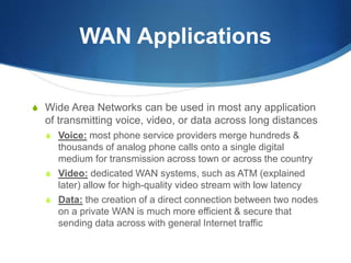 WAN Applications
S Wide Area Networks can be used in most any application
of transmitting voice, video, or data across long distances
S Voice: most phone service providers merge hundreds &
thousands of analog phone calls onto a single digital
medium for transmission across town or across the country
S Video: dedicated WAN systems, such as ATM (explained
later) allow for high-quality video stream with low latency
S Data: the creation of a direct connection between two nodes
on a private WAN is much more efficient & secure that
sending data across with general Internet traffic
 