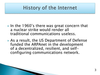 3
 In the 1960’s there was great concern that
a nuclear strike would render all
traditional communications useless.
 As a result, the US Department of Defense
funded the ARPAnet in the development
of a decentralized, resilient, and self-
configuring communications network.
 