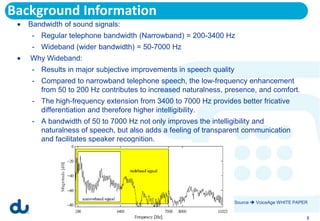 Background Information
   Bandwidth of sound signals:
    - Regular telephone bandwidth (Narrowband) = 200-3400 Hz
    - Wideband (wider bandwidth) = 50-7000 Hz
   Why Wideband:
    - Results in major subjective improvements in speech quality
    - Compared to narrowband telephone speech, the low-frequency enhancement
      from 50 to 200 Hz contributes to increased naturalness, presence, and comfort.
    - The high-frequency extension from 3400 to 7000 Hz provides better fricative
      differentiation and therefore higher intelligibility.
    - A bandwidth of 50 to 7000 Hz not only improves the intelligibility and
      naturalness of speech, but also adds a feeling of transparent communication
      and facilitates speaker recognition.




                                                                   Source  VoiceAge WHITE PAPER


                                                                                               2
 
