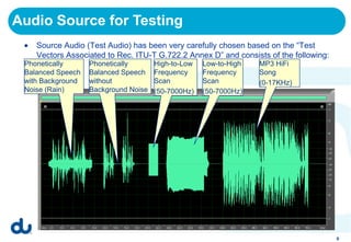 Audio Source for Testing
    Source Audio (Test Audio) has been very carefully chosen based on the “Test
    Vectors Associated to Rec. ITU-T G.722.2 Annex D” and consists of the following:
 Phonetically      Phonetically       High-to-Low   Low-to-High   MP3 HiFi
 Balanced Speech   Balanced Speech    Frequency     Frequency     Song
 with Background   without            Scan          Scan          (0-17KHz)
 Noise (Rain)      Background Noise   (50-7000Hz)   (50-7000Hz)




                                                                                       9
 