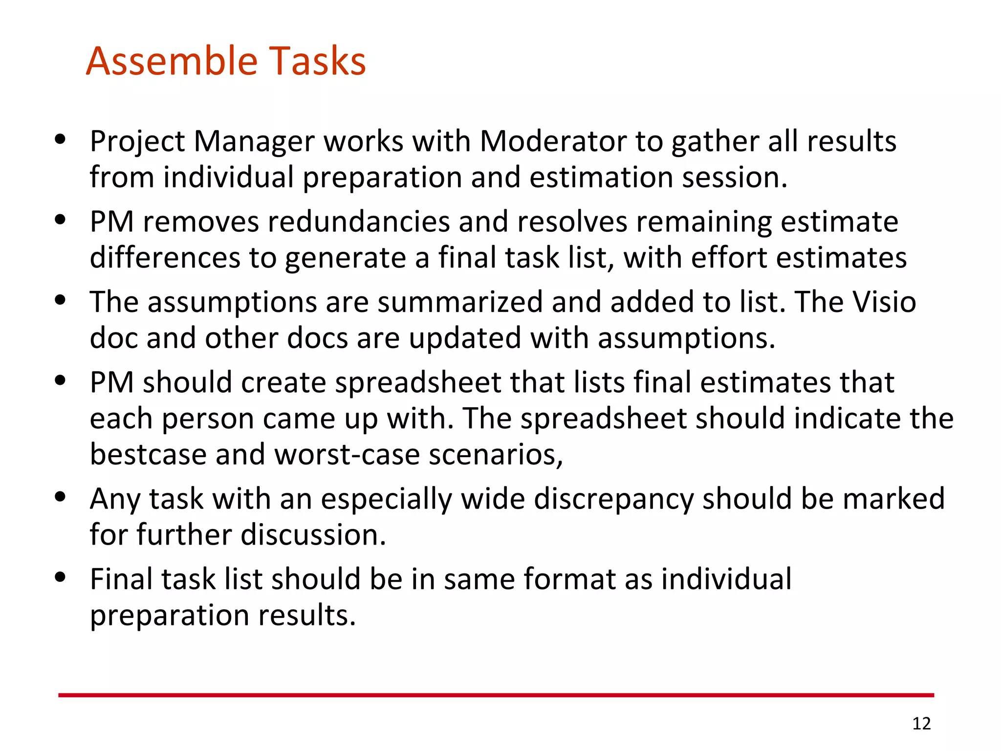 Assemble Tasks Project Manager works with Moderator to gather all results from individual preparation and estimation session.  PM removes redundancies and resolves remaining estimate differences to generate a final task list, with effort estimates The assumptions are summarized and added to list. The Visio doc and other docs are updated with assumptions. PM should create spreadsheet that lists final estimates that each person came up with. The spreadsheet should indicate the bestcase and worst-case scenarios,  Any task with an especially wide discrepancy should be marked for further discussion. Final task list should be in same format as individual preparation results. 
