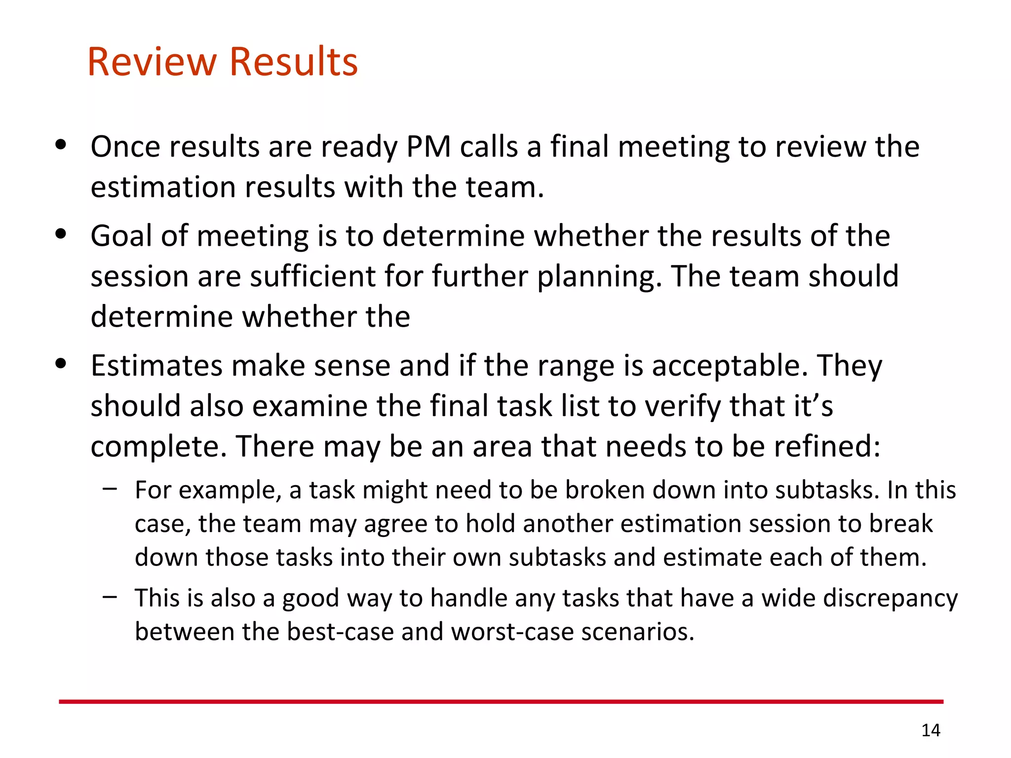 Review Results Once results are ready PM calls a final meeting to review the estimation results with the team.  Goal of meeting is to determine whether the results of the session are sufficient for further planning. The team should determine whether the Estimates make sense and if the range is acceptable. They should also examine the final task list to verify that it’s complete. There may be an area that needs to be refined:  For example, a task might need to be broken down into subtasks. In this case, the team may agree to hold another estimation session to break down those tasks into their own subtasks and estimate each of them.  This is also a good way to handle any tasks that have a wide discrepancy between the best-case and worst-case scenarios. 