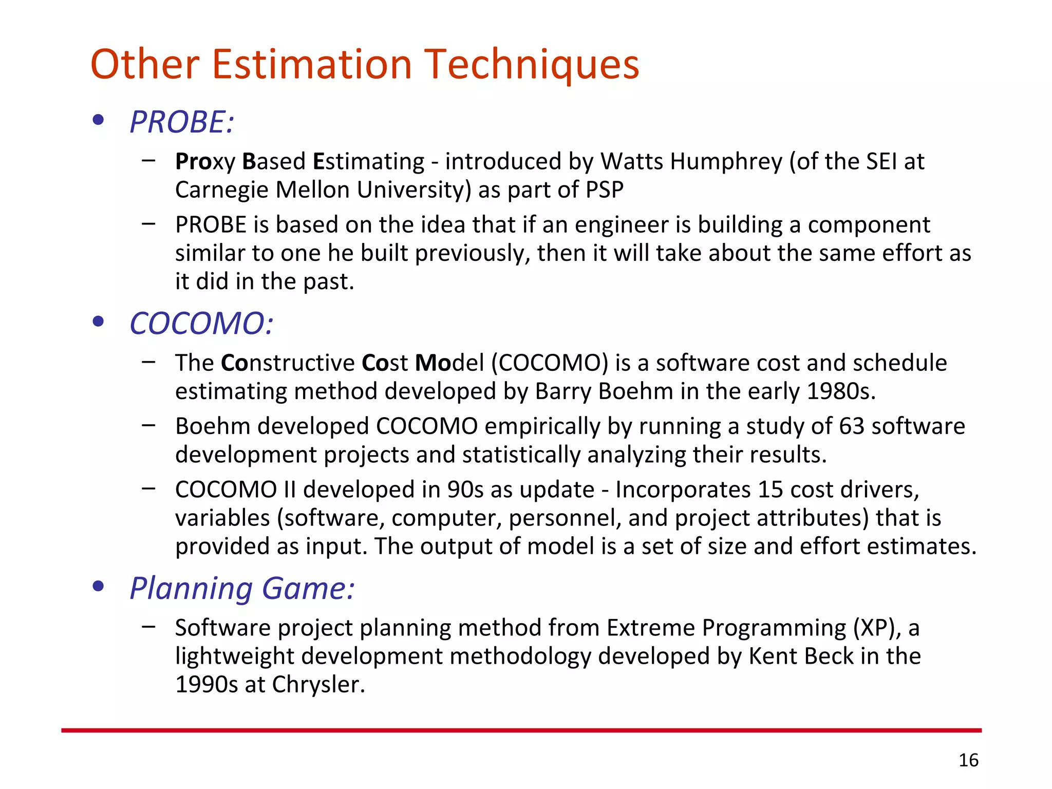 Other Estimation Techniques PROBE:   Pro xy  B ased  E stimating - introduced by Watts Humphrey (of the SEI at Carnegie Mellon University) as part of PSP PROBE is based on the idea that if an engineer is building a component similar to one he built previously, then it will take about the same effort as it did in the past. COCOMO: The  Co nstructive  Co st  Mo del (COCOMO) is a software cost and schedule estimating method developed by Barry Boehm in the early 1980s.  Boehm developed COCOMO empirically by running a study of 63 software development projects and statistically analyzing their results.  COCOMO II developed in 90s as update - Incorporates 15 cost drivers, variables (software, computer, personnel, and project attributes) that is  provided as input. The output of model is a set of size and effort estimates. Planning Game: Software project planning method from Extreme Programming (XP), a lightweight development methodology developed by Kent Beck in the 1990s at Chrysler. 