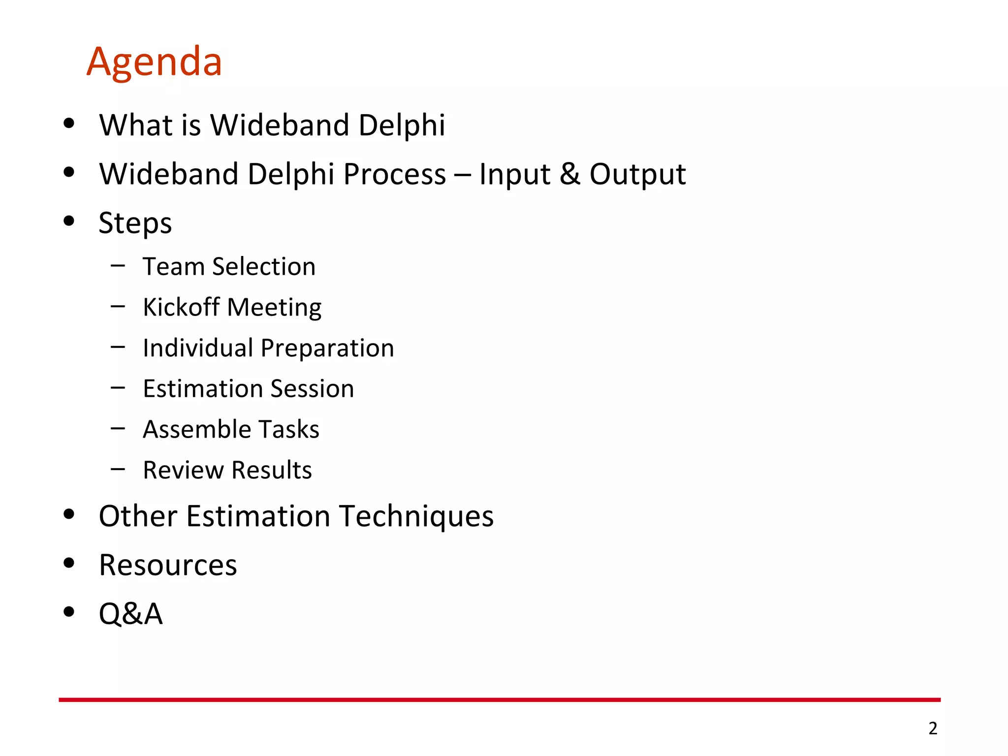 Agenda What is Wideband Delphi Wideband Delphi Process – Input & Output Steps Team Selection Kickoff Meeting Individual Preparation Estimation Session Assemble Tasks Review Results Other Estimation Techniques Resources Q&A 