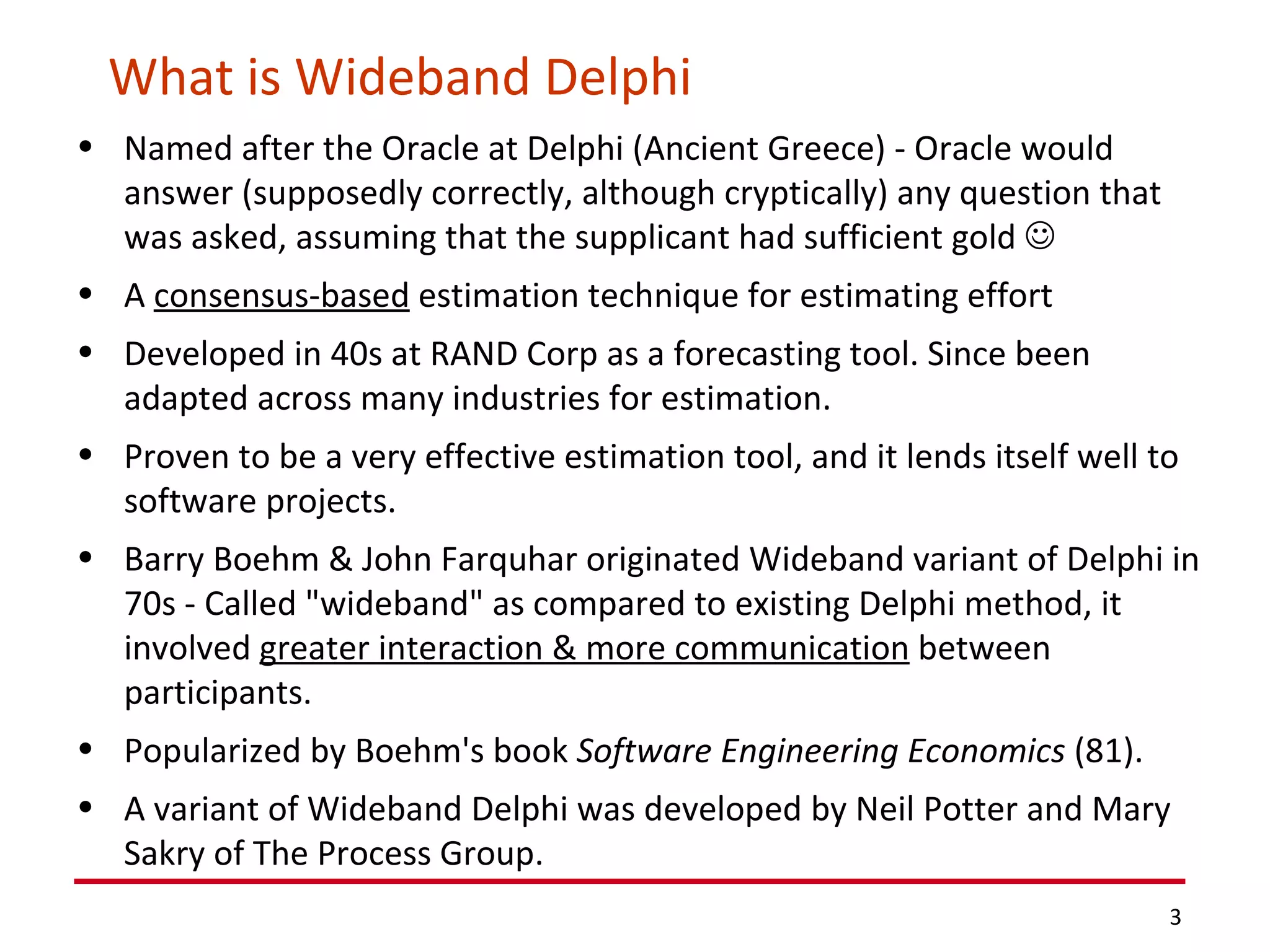 What is Wideband Delphi Named after the Oracle at Delphi (Ancient Greece) - Oracle would answer (supposedly correctly, although cryptically) any question that was asked, assuming that the supplicant had sufficient gold   A  consensus-based  estimation technique for estimating effort Developed in 40s at RAND Corp as a forecasting tool. Since been adapted across many industries for estimation. Proven to be a very effective estimation tool, and it lends itself well to software projects. Barry Boehm & John Farquhar originated Wideband variant of Delphi in 70s - Called &quot;wideband&quot; as compared to existing Delphi method, it involved  greater interaction & more communication  between participants. Popularized by Boehm's book  Software Engineering Economics  (81).  A variant of Wideband Delphi was developed by Neil Potter and Mary Sakry of The Process Group. 