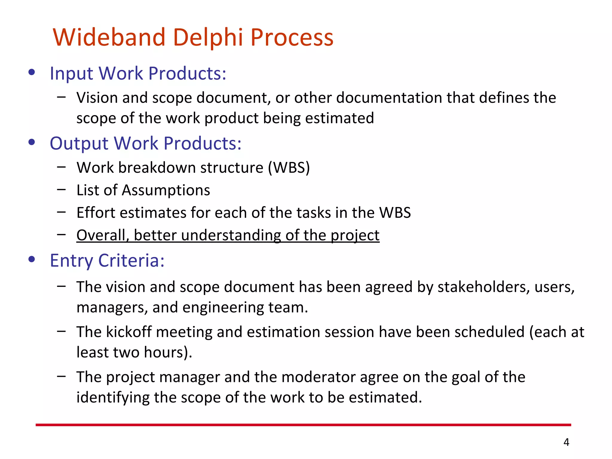 Wideband Delphi Process Input Work Products: Vision and scope document, or other documentation that defines the scope of the work product being estimated Output Work Products: Work breakdown structure (WBS) List of Assumptions Effort estimates for each of the tasks in the WBS Overall, better understanding of the project Entry Criteria: The vision and scope document has been agreed by stakeholders, users, managers, and engineering team.  The kickoff meeting and estimation session have been scheduled (each at least two hours). The project manager and the moderator agree on the goal of the identifying the scope of the work to be estimated. 
