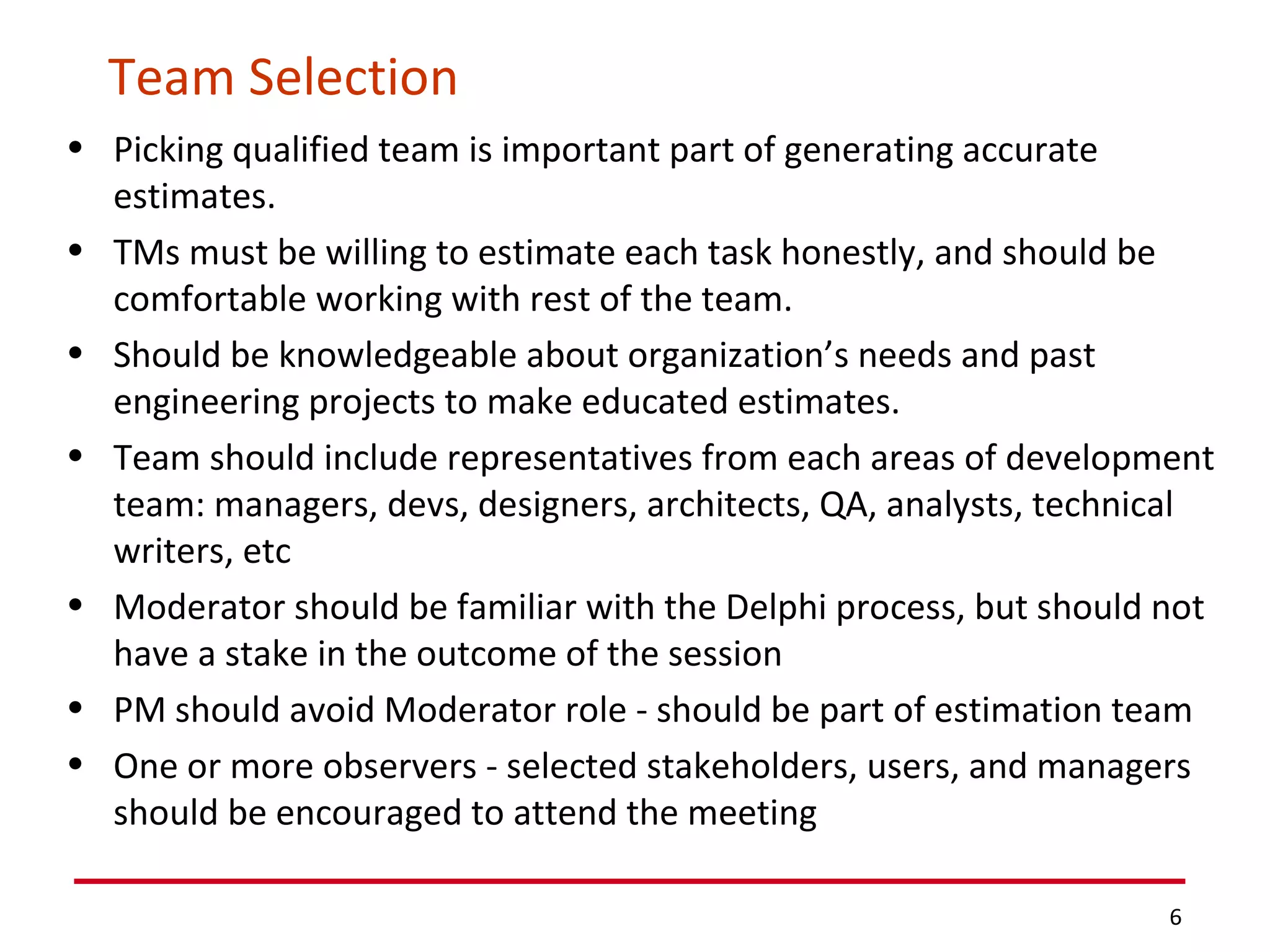 Team Selection Picking qualified team is important part of generating accurate estimates.  TMs must be willing to estimate each task honestly, and should be comfortable working with rest of the team. Should be knowledgeable about organization’s needs and past engineering projects to make educated estimates. Team should include representatives from each areas of development team: managers, devs, designers, architects, QA, analysts, technical writers, etc Moderator should be familiar with the Delphi process, but should not have a stake in the outcome of the session PM should avoid Moderator role - should be part of estimation team One or more observers - selected stakeholders, users, and managers should be encouraged to attend the meeting 